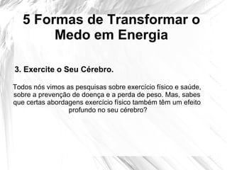 5 Formas de Transformar o
Medo em Energia
3. Exercite o Seu Cérebro.
Todos nós vimos as pesquisas sobre exercício físico e saúde,
sobre a prevenção de doença e a perda de peso. Mas, sabes
que certas abordagens exercício físico também têm um efeito
profundo no seu cérebro?
 