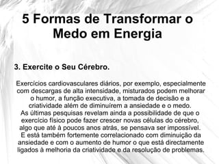 5 Formas de Transformar o
Medo em Energia
3. Exercite o Seu Cérebro.
Exercícios cardiovasculares diários, por exemplo, especialmente
com descargas de alta intensidade, misturados podem melhorar
o humor, a função executiva, a tomada de decisão e a
criatividade além de diminuírem a ansiedade e o medo.
As últimas pesquisas revelam ainda a possibilidade de que o
exercício físico pode fazer crescer novas células do cérebro,
algo que até à poucos anos atrás, se pensava ser impossível.
E está também fortemente correlacionado com diminuição da
ansiedade e com o aumento de humor o que está directamente
ligados à melhoria da criatividade e da resolução de problemas.
 