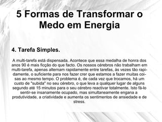 5 Formas de Transformar o
Medo em Energia
A multi-tarefa está dispensada. Acontece que essa medalha de honra dos
anos 90 é mais ficção do que facto. Os nossos cérebros não trabalham em
multi-tarefa, apenas alternam rapidamente entre tarefas, às vezes tão rapi-
damente, o suficiente para nos fazer crer que estamos a fazer muitas coi-
sas ao mesmo tempo. O problema é, de cada vez que trocamos, há um
custo de "subida" no seu cérebro, o que leva a qualquer lugar de alguns
segundo até 15 minutos para o seu cérebro reactivar totalmente. Isto fá-lo
sentir-se insanamente ocupado, mas simultaneamente engana a
produtividade, a criatividade e aumenta os sentimentos de ansiedade e de
stress.
4. Tarefa Simples.
 