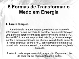 5 Formas de Transformar o
Medo em Energia
A multi-tarefa também requer que retenha um monte de
informações na sua memória de trabalho, que é controlada por
uma parte do cérebro conhecida como córtex pré-frontal (PFC).
Mas o PFC é também responsável pela força de vontade e por
manter o medo e ansiedade em cheque. A multi-tarefa aumenta
a "carga cognitiva" sobre o PFC, sobrecarrega-o e mata a sua
capacidade de manter o medo, a ansiedade e a provocação de
distração.
A solução mais simples – é só dizer que não. Faça uma coisa
de cada vez em rajadas intensas e curtas.
4. Tarefa Simples.
 