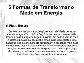 5 Formas de Transformar o
Medo em Energia
Em vez de criar um vácuo, explore a possibilidade de trazer
uma abordagem "enxuta" ou "ágil" para o seu processo criativo.
Concentre-se na aprendizagem máxima, em criar a versão mais
simples da sua ideia possível e então traga um selecto grupo
daqueles que potencialmente apreciariam o processo mais cedo
em nome de lhes solicitar e integrar informações para a próxima
iteração. Isto não só minimiza desperdícios, muda a psicologia
da criação, ao adicionar mais certeza mais cedo no jogo e a
incentivar a acção consistente e incremental.
5. Fique Enxuto
 