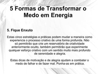 5 Formas de Transformar o
Medo em Energia
Estas cinco estratégias e práticas podem mudar a maneira como
experiencia o processo criativo de uma forma profunda. Não
só permitirão que crie um reservatório de criatividade
anteriormente oculto, também permitirão que experimente
qualquer esforço criativo com um sentido muito mais profundo
de serenidade e alegria.
Estas dicas de motivação e de alegria ajudam a combater o
medo de falhar e de fazer mal. Ponha-as em prática.
5. Fique Enxuto
 
