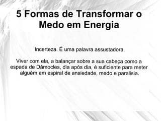 5 Formas de Transformar o
Medo em Energia
Incerteza. É uma palavra assustadora.
Viver com ela, a balançar sobre a sua cabeça como a
espada de Dâmocles, dia após dia, é suficiente para meter
alguém em espiral de ansiedade, medo e paralisia.
 
