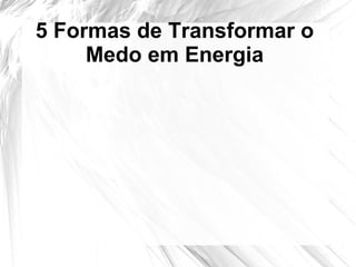 5 Formas de Transformar o
Medo em Energia
 