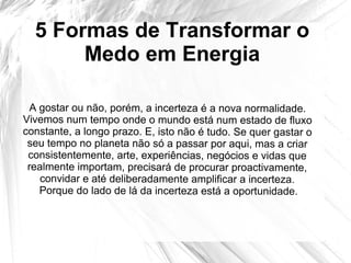 5 Formas de Transformar o
Medo em Energia
A gostar ou não, porém, a incerteza é a nova normalidade.
Vivemos num tempo onde o mundo está num estado de fluxo
constante, a longo prazo. E, isto não é tudo. Se quer gastar o
seu tempo no planeta não só a passar por aqui, mas a criar
consistentemente, arte, experiências, negócios e vidas que
realmente importam, precisará de procurar proactivamente,
convidar e até deliberadamente amplificar a incerteza.
Porque do lado de lá da incerteza está a oportunidade.
 