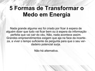5 Formas de Transformar o
Medo em Energia
Nada grande alguma vez foi criado por ficar à espera de
alguém dizer que tudo vai ficar bem ou à espera da informação
perfeita que vai cair do céu. Não, nada acontece assim.
Grandes empreendimentos exigem que aja na face da incerte-
za, a viver o tempo suficiente da pergunta para que o seu ver-
dadeiro potencial surja.
Não há alternativa.
 