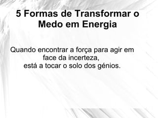 5 Formas de Transformar o
Medo em Energia
Quando encontrar a força para agir em
face da incerteza,
está a tocar o solo dos génios.
 