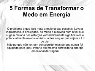 5 Formas de Transformar o
Medo em Energia
O problema é que isso mata a maioria das pessoas. Leva à
inquietação, à ansiedade, ao medo e à dúvida num nível que
suga a maioria dos esforços verdadeiramente significativos e
potencialmente revolucionários, antes sequer que vejam a luz
do dia.
Não porque não tenham conseguido, mas porque nunca foi
equipado para lidar, tratar e até mesmo aproveitar a energia
emocional da viagem.
 