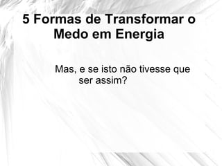 5 Formas de Transformar o
Medo em Energia
Mas, e se isto não tivesse que
ser assim?
 