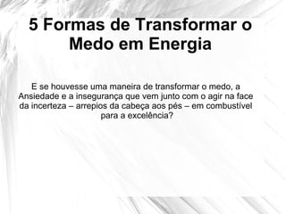 5 Formas de Transformar o
Medo em Energia
E se houvesse uma maneira de transformar o medo, a
Ansiedade e a insegurança que vem junto com o agir na face
da incerteza – arrepios da cabeça aos pés – em combustível
para a excelência?
 