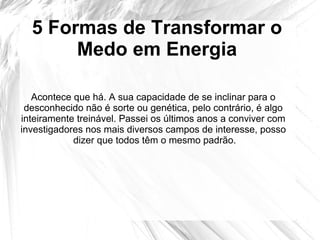 5 Formas de Transformar o
Medo em Energia
Acontece que há. A sua capacidade de se inclinar para o
desconhecido não é sorte ou genética, pelo contrário, é algo
inteiramente treinável. Passei os últimos anos a conviver com
investigadores nos mais diversos campos de interesse, posso
dizer que todos têm o mesmo padrão.
 