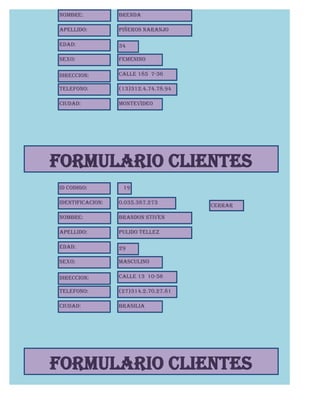 Nombre:           Brenda

Apellido:         Piñeros Naranjo

Edad:             34

Sexo:             Femenino

Direccion:        Calle 185 7-36

Telefono:         (13)312.4.74.78.94

Ciudad:           Montevideo




FORMULARIO CLIENTES
Id Codigo:         19

Identificacion:   0.035.387.273
                                       CERRAR

Nombre:           Brandon Stiven

Apellido:         Pulido Tellez

Edad:             29

Sexo:             Masculino

Direccion:        Calle 13 10-56

Telefono:         (27)314.2.70.27.81

Ciudad:           Brasilia




FORMULARIO CLIENTES
 