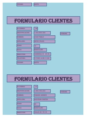 Ciudad:           Quito




FORMULARIO CLIENTES
Id Codigo:         30

Identificacion:   1.553.804.329
                                       CERRAR

Nombre:           Juan Pablo

Apellido:         Ortiz Veles

Edad:             19

Sexo:             Masculino

Direccion:        Carrera 3C 48-36

Telefono:         (17)321.4.06.11.69

Ciudad:           Quito




FORMULARIO CLIENTES
Id Codigo:         31

Identificacion:   1.566.785.953
                                       CERRAR

Nombre:           Fabian Andres

Apellido:         Acevedo Cortes

Edad:             23

Sexo:             Masculino

Direccion:        Calle 20 70-12
 