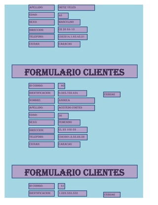 Apellido:         Ortiz Veles

Edad:             48

Sexo:             Masculino

Direccion:        CR 26 64-10

Telefono:         (32)314.1.65.45.21

Ciudad:           Caracas




FORMULARIO CLIENTES
Id Codigo:         40

Identificacion:   0.325.752.454
                                       CERRAR

Nombre:           andrea

Apellido:         Acevedo Cortes

Edad:             36

Sexo:             Femenino

Direccion:        CL 23 102-33

Telefono:         (32)301.2.55.22.52

Ciudad:           Caracas




FORMULARIO CLIENTES
Id Codigo:         41

Identificacion:   1.022.555.552
                                       CERRAR
 