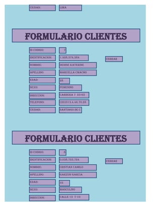 Ciudad:           Lima




FORMULARIO CLIENTES
Id Codigo:             7

Identificacion:   1.928.374.384
                                       CERRAR

Nombre:           Denise Katerine

Apellido:         Marcella Cmacho

Edad:             28

Sexo:             Femenino

Direccion:        Carrera 7 23-65

Telefono:         (20)313.4.46.70.28

Ciudad:           Santiago de C
                  hile




FORMULARIO CLIENTES
Id Codigo:             8

Identificacion:   0.038.723.724
                                       CERRAR

Nombre:           Cristian Camilo

Apellido:         Garzon Garcia

Edad:             33

Sexo:             Masculino

Direccion:        Calle 13 7-10
 
