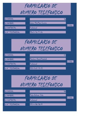 FORMULARIO DE
                    NUMERO TELEFONICO
Id CODIGO:                                         16
Id NOMBRE:              López MeloMarcí Lorena
                                                        CERRA
Id CONTACTO:            Profesional

Id N° TELEFONICO:       316-5-76-77-56



                      FORMULARIO DE
                    NUMERO TELEFONICO
Id CODIGO:                                         17
Id NOMBRE:              Martínez OlarteElizabeth
                                                        CERRA
Id CONTACTO:            Profesional

Id N° TELEFONICO:       320-3-67-75-12



                      FORMULARIO DE
                    NUMERO TELEFONICO
Id CODIGO:                                         18
Id NOMBRE:              Mejía Beltrán Erika
                                                        CERRA
Id CONTACTO:            Profesional

Id N° TELEFONICO:       313-4-98-38-11
 