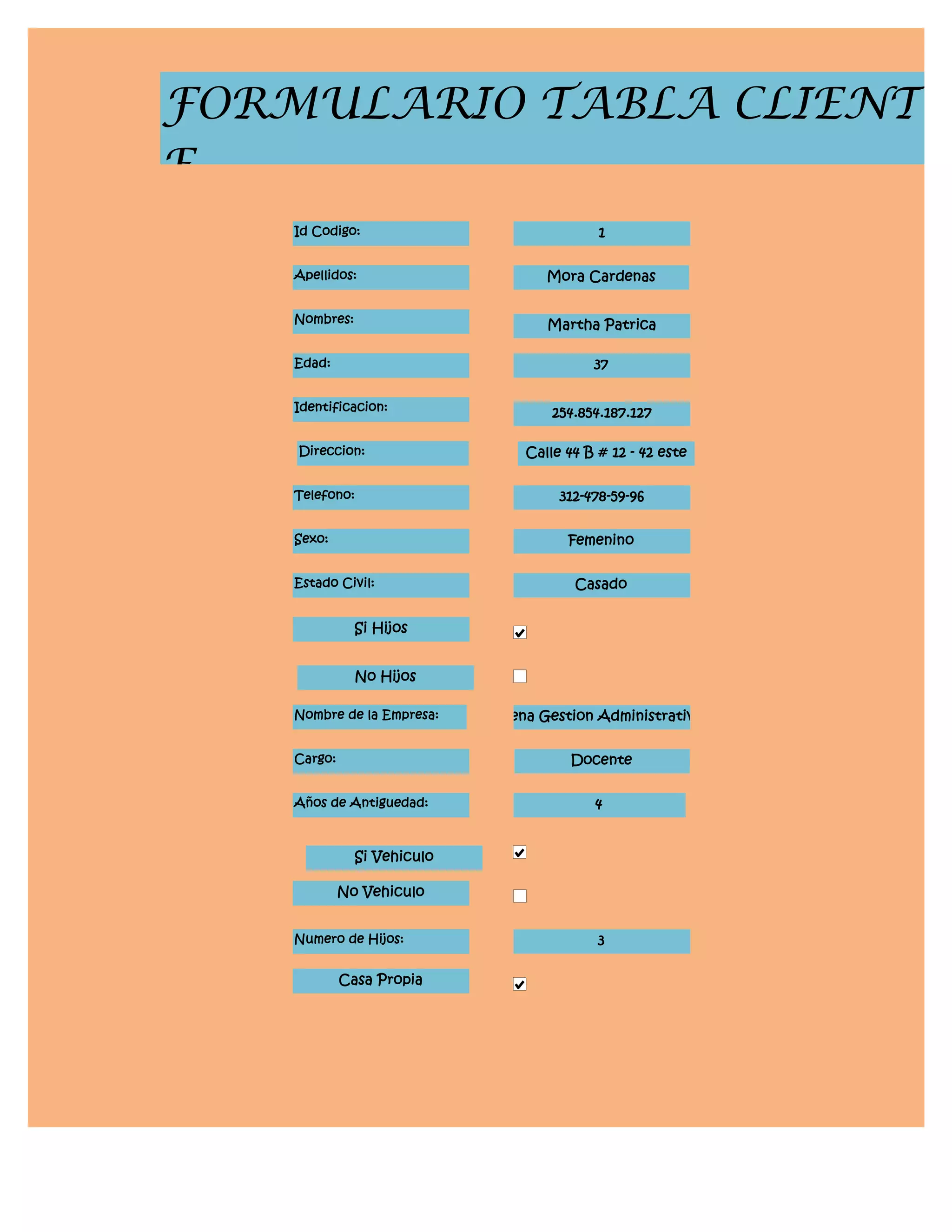 FORMULARIO TABLA CLIENT
E
    Id Codigo:                             1


    Apellidos:                     Mora Cardenas


    Nombres:                       Martha Patrica

    Edad:                                 37


    Identificacion:                 254.854.187.127

    Direccion:                  Calle 44 B # 12 - 42 este


    Telefono:                        312-478-59-96


    Sexo:                             Femenino


    Estado Civil:                      Casado


               Si Hijos


               No Hijos

    Nombre de la Empresa:    Sena Gestion Administrativa


    Cargo:                            Docente


    Años de Antiguedad:                   4


               Si Vehiculo

             No Vehiculo


    Numero de Hijos:                       3

             Casa Propia
 