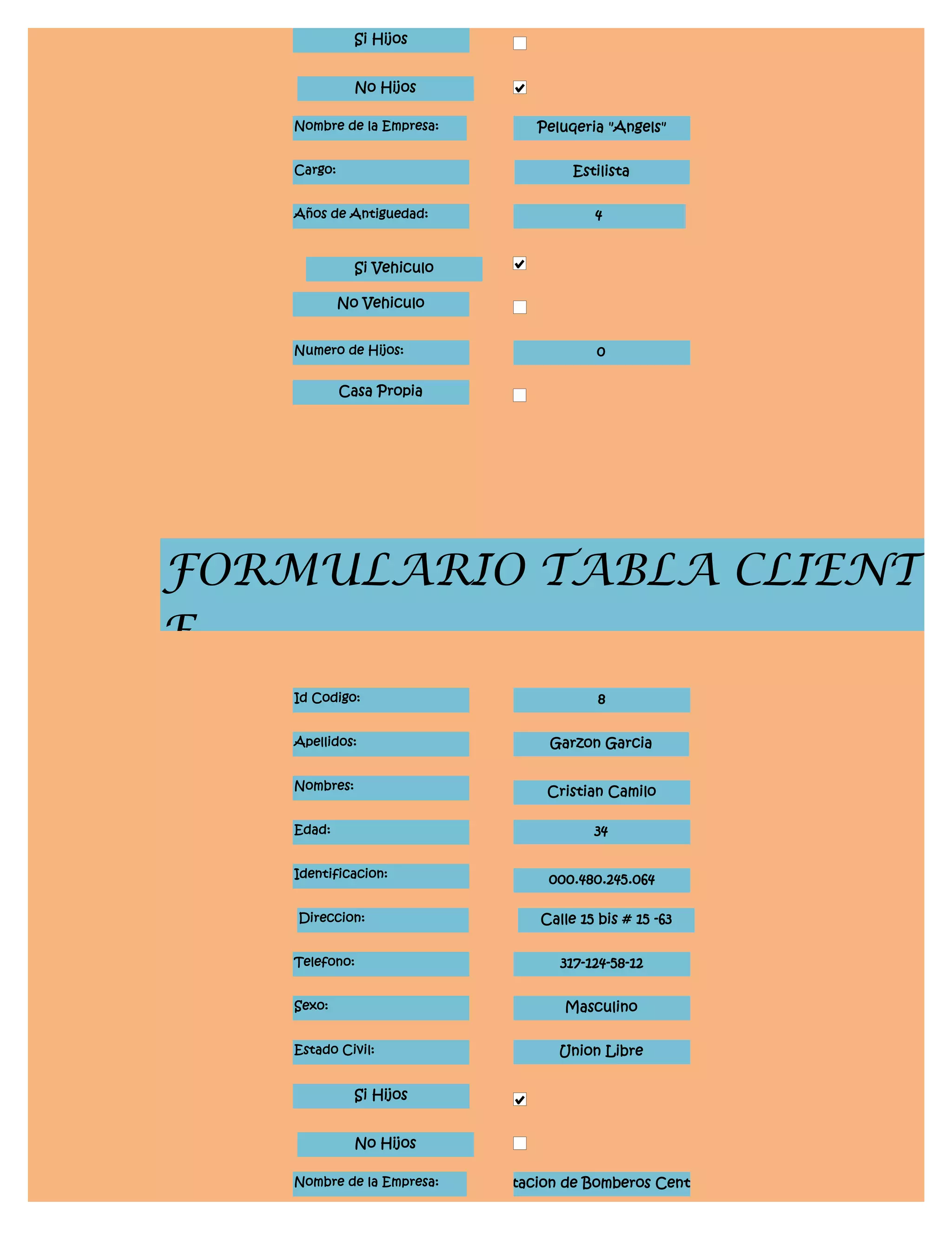 Si Hijos


               No Hijos

    Nombre de la Empresa:         Peluqeria "Angels"


    Cargo:                             Estilista


    Años de Antiguedad:                   4


               Si Vehiculo

             No Vehiculo


    Numero de Hijos:                       0

             Casa Propia




FORMULARIO TABLA CLIENT
E
    Id Codigo:                             8


    Apellidos:                      Garzon Garcia


    Nombres:                       Cristian Camilo

    Edad:                                 34


    Identificacion:                 000.480.245.064

    Direccion:                    Calle 15 bis # 15 -63


    Telefono:                        317-124-58-12


    Sexo:                             Masculino


    Estado Civil:                    Union Libre


               Si Hijos


               No Hijos

    Nombre de la Empresa:    Estacion de Bomberos Central
 
