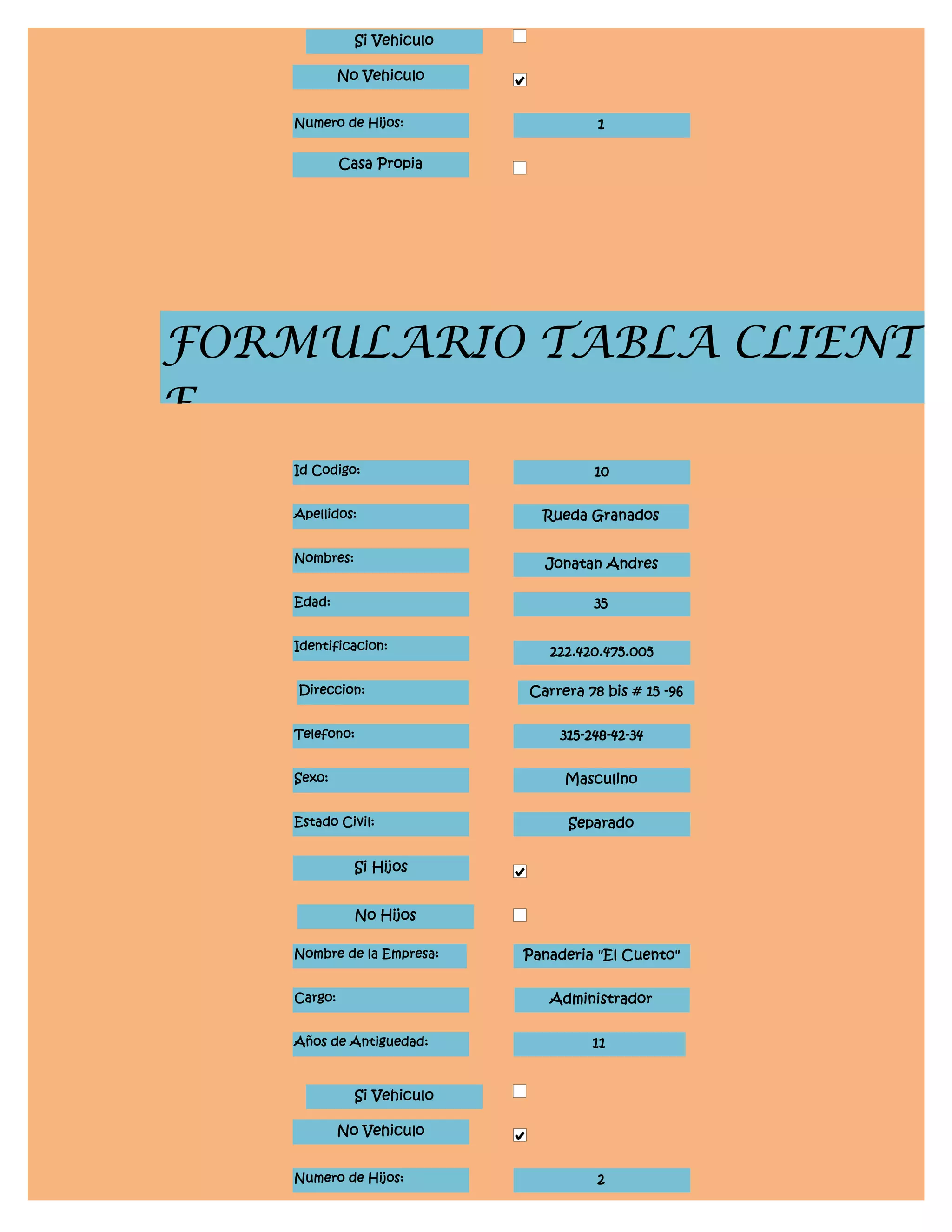 Si Vehiculo

             No Vehiculo


    Numero de Hijos:                   1

             Casa Propia




FORMULARIO TABLA CLIENT
E
    Id Codigo:                        10


    Apellidos:                 Rueda Granados


    Nombres:                   Jonatan Andres

    Edad:                             35


    Identificacion:             222.420.475.005

    Direccion:               Carrera 78 bis # 15 -96


    Telefono:                    315-248-42-34


    Sexo:                         Masculino


    Estado Civil:                  Separado


               Si Hijos


               No Hijos

    Nombre de la Empresa:    Panaderia "El Cuento"


    Cargo:                      Administrador


    Años de Antiguedad:               11


               Si Vehiculo

             No Vehiculo


    Numero de Hijos:                   2
 