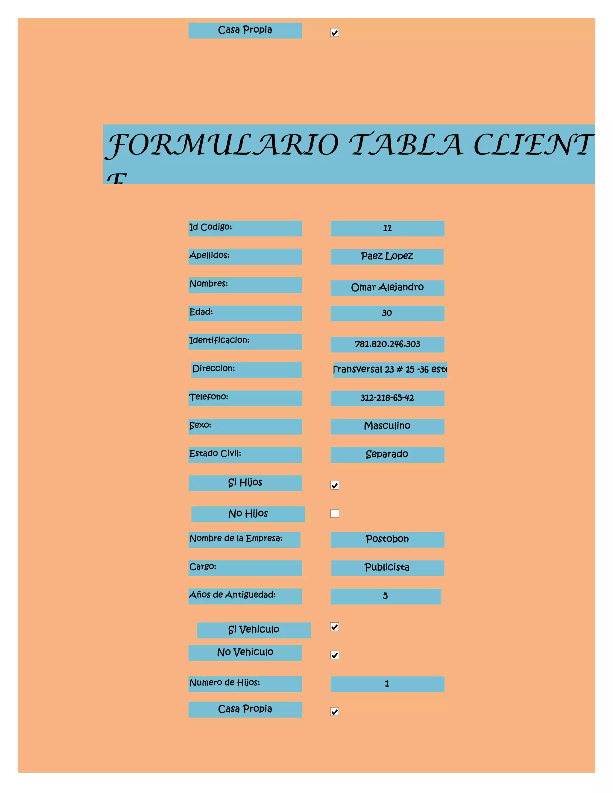Casa Propia




FORMULARIO TABLA CLIENT
E
    Id Codigo:                           11


    Apellidos:                      Paez Lopez


    Nombres:                     Omar Alejandro

    Edad:                                30


    Identificacion:               781.820.246.303

    Direccion:               Transversal 23 # 15 -36 este


    Telefono:                       312-218-65-42


    Sexo:                           Masculino


    Estado Civil:                    Separado


               Si Hijos


               No Hijos

    Nombre de la Empresa:            Postobon


    Cargo:                           Publicista


    Años de Antiguedad:                  5


               Si Vehiculo

             No Vehiculo


    Numero de Hijos:                     1

             Casa Propia
 