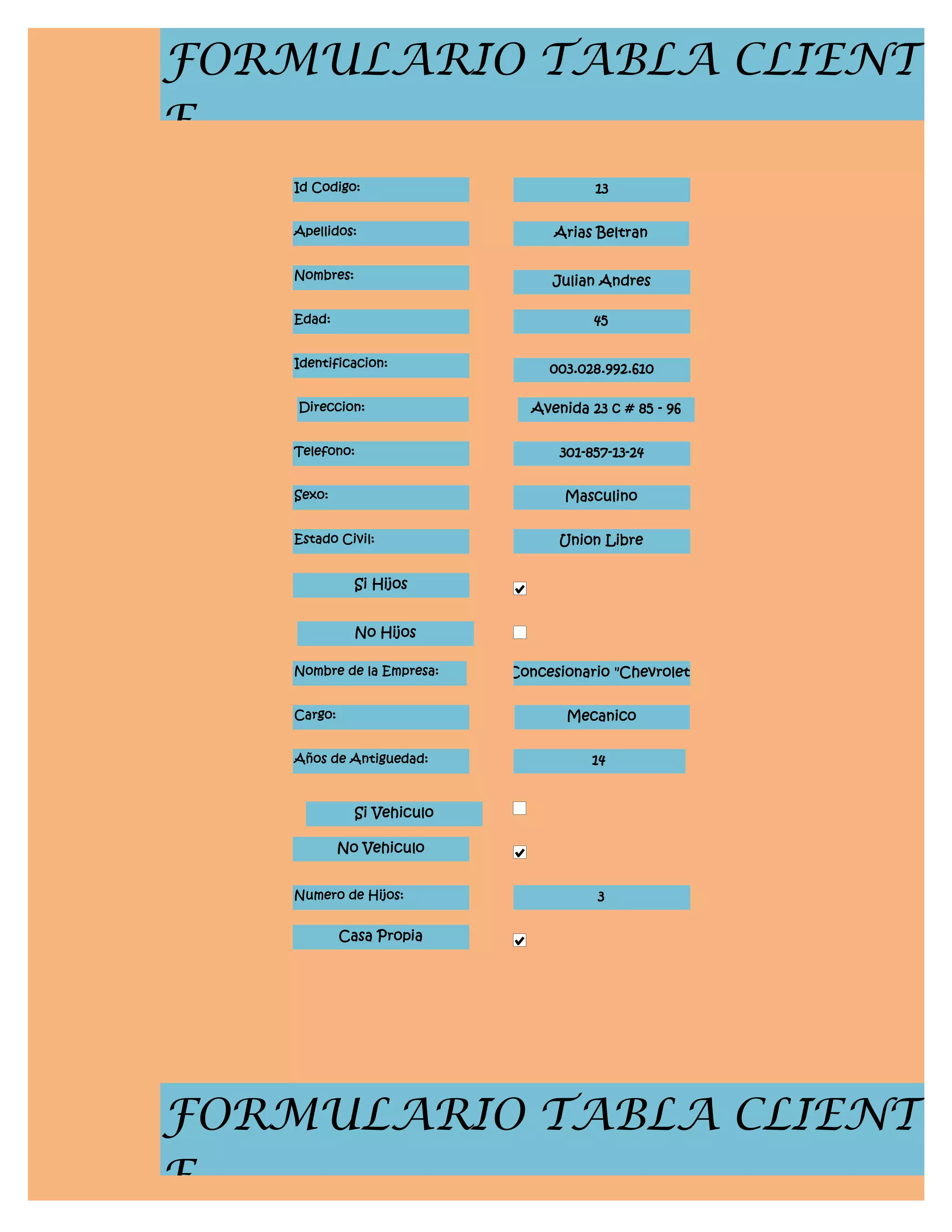 FORMULARIO TABLA CLIENT
E
    Id Codigo:                           13


    Apellidos:                     Arias Beltran


    Nombres:                       Julian Andres

    Edad:                                45


    Identificacion:               003.028.992.610

    Direccion:                  Avenida 23 c # 85 - 96


    Telefono:                       301-857-13-24


    Sexo:                           Masculino


    Estado Civil:                   Union Libre


               Si Hijos


               No Hijos

    Nombre de la Empresa:    Concesionario "Chevrolet"


    Cargo:                           Mecanico


    Años de Antiguedad:                 14


               Si Vehiculo

             No Vehiculo


    Numero de Hijos:                     3

             Casa Propia




FORMULARIO TABLA CLIENT
E
 