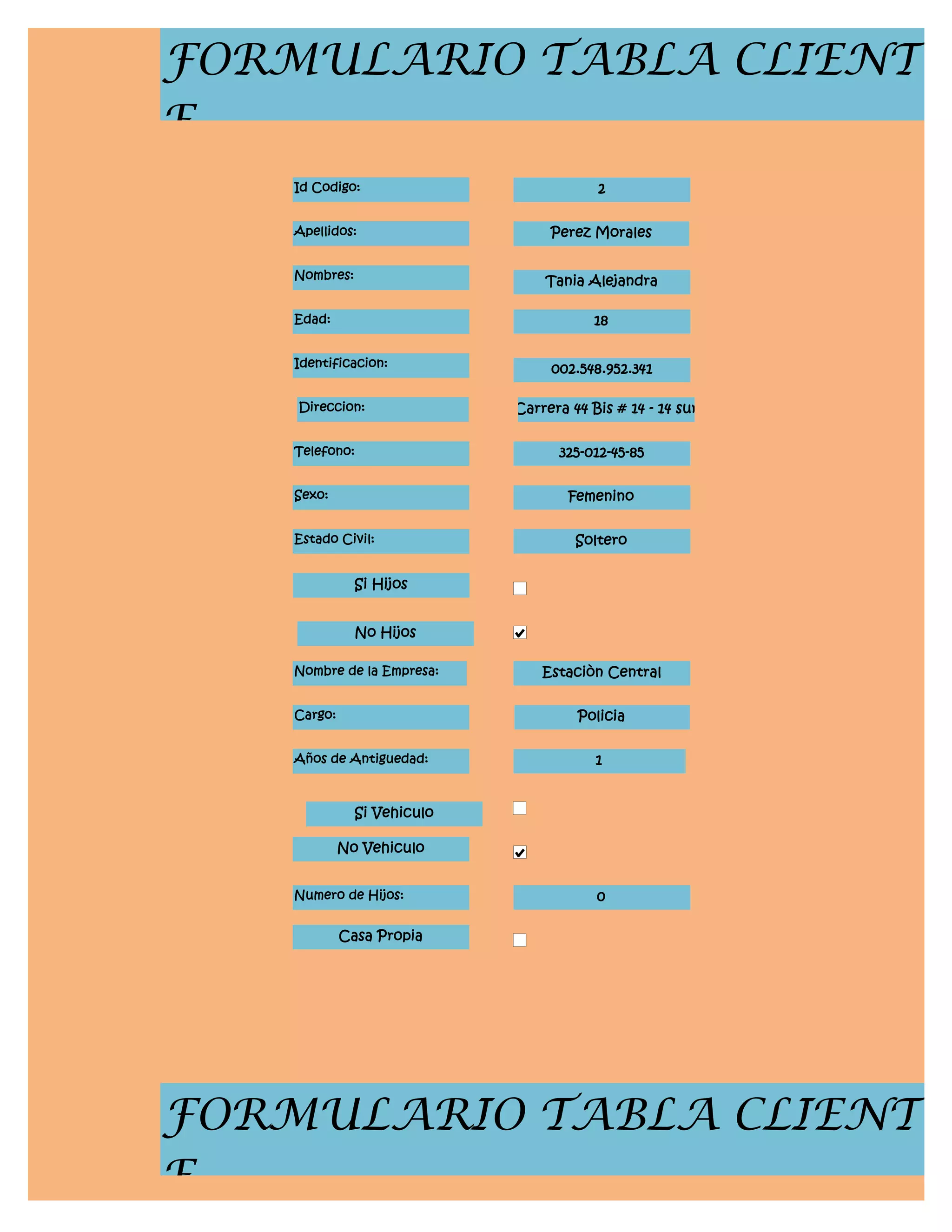 FORMULARIO TABLA CLIENT
E
    Id Codigo:                           2


    Apellidos:                    Perez Morales


    Nombres:                     Tania Alejandra

    Edad:                                18


    Identificacion:               002.548.952.341

    Direccion:               Carrera 44 Bis # 14 - 14 sur


    Telefono:                      325-012-45-85


    Sexo:                            Femenino


    Estado Civil:                     Soltero


               Si Hijos


               No Hijos

    Nombre de la Empresa:        Estaciòn Central


    Cargo:                            Policia


    Años de Antiguedad:                  1


               Si Vehiculo

             No Vehiculo


    Numero de Hijos:                     0

             Casa Propia




FORMULARIO TABLA CLIENT
E
 