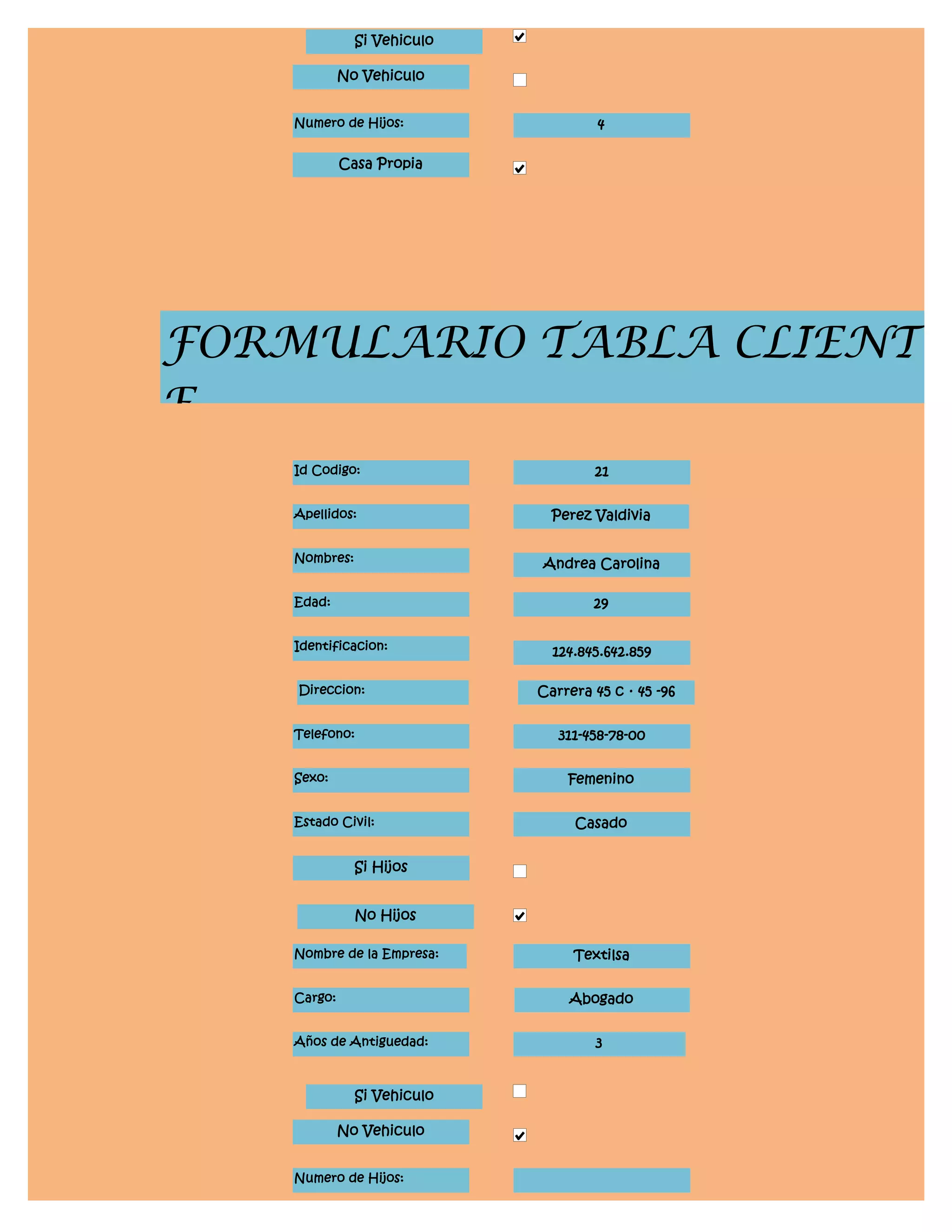 Si Vehiculo

             No Vehiculo


    Numero de Hijos:                  4

             Casa Propia




FORMULARIO TABLA CLIENT
E
    Id Codigo:                       21


    Apellidos:                 Perez Valdivia


    Nombres:                 Andrea Carolina

    Edad:                            29


    Identificacion:            124.845.642.859

    Direccion:               Carrera 45 c · 45 -96


    Telefono:                   311-458-78-00


    Sexo:                        Femenino


    Estado Civil:                 Casado


               Si Hijos


               No Hijos

    Nombre de la Empresa:         Textilsa


    Cargo:                       Abogado


    Años de Antiguedad:              3


               Si Vehiculo

             No Vehiculo


    Numero de Hijos:
 