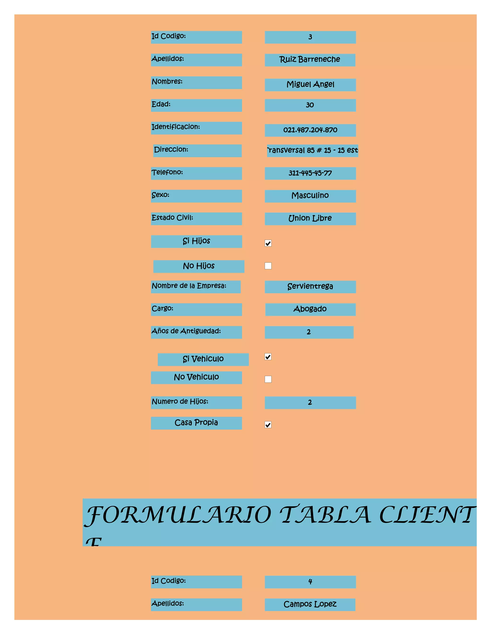 Id Codigo:                            3


    Apellidos:                   Ruiz Barreneche


    Nombres:                       Miguel Angel

    Edad:                                30


    Identificacion:               021.487.204.870

    Direccion:               Transversal 85 # 15 - 15 este


    Telefono:                       311-445-45-77


    Sexo:                            Masculino


    Estado Civil:                   Union Libre


               Si Hijos


               No Hijos

    Nombre de la Empresa:           Servientrega


    Cargo:                           Abogado


    Años de Antiguedad:                  2


               Si Vehiculo

             No Vehiculo


    Numero de Hijos:                      2

             Casa Propia




FORMULARIO TABLA CLIENT
E
    Id Codigo:                            4


    Apellidos:                    Campos Lopez
 