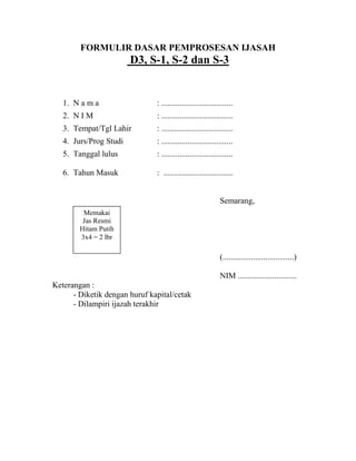 FORMULIR DASAR PEMPROSESAN IJASAH

D3, S-1, S-2 dan S-3

1. N a m a

: ...................................

2. N I M

: ...................................

3. Tempat/Tgl Lahir

: ...................................

4. Jurs/Prog Studi

: ...................................

5. Tanggal lulus

: ...................................

6. Tahun Masuk

: ..................................

Semarang,
Memakai
Jas Resmi
Hitam Putih
3x4 = 2 lbr

(...................................)
NIM .............................
Keterangan :
- Diketik dengan huruf kapital/cetak
- Dilampiri ijazah terakhir

 