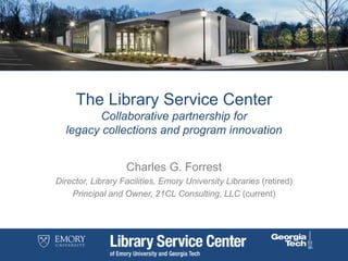 The Library Service Center
Collaborative partnership for
legacy collections and program innovation
Charles G. Forrest
Director, Library Facilities, Emory University Libraries (retired)
Principal and Owner, 21CL Consulting, LLC (current)
 