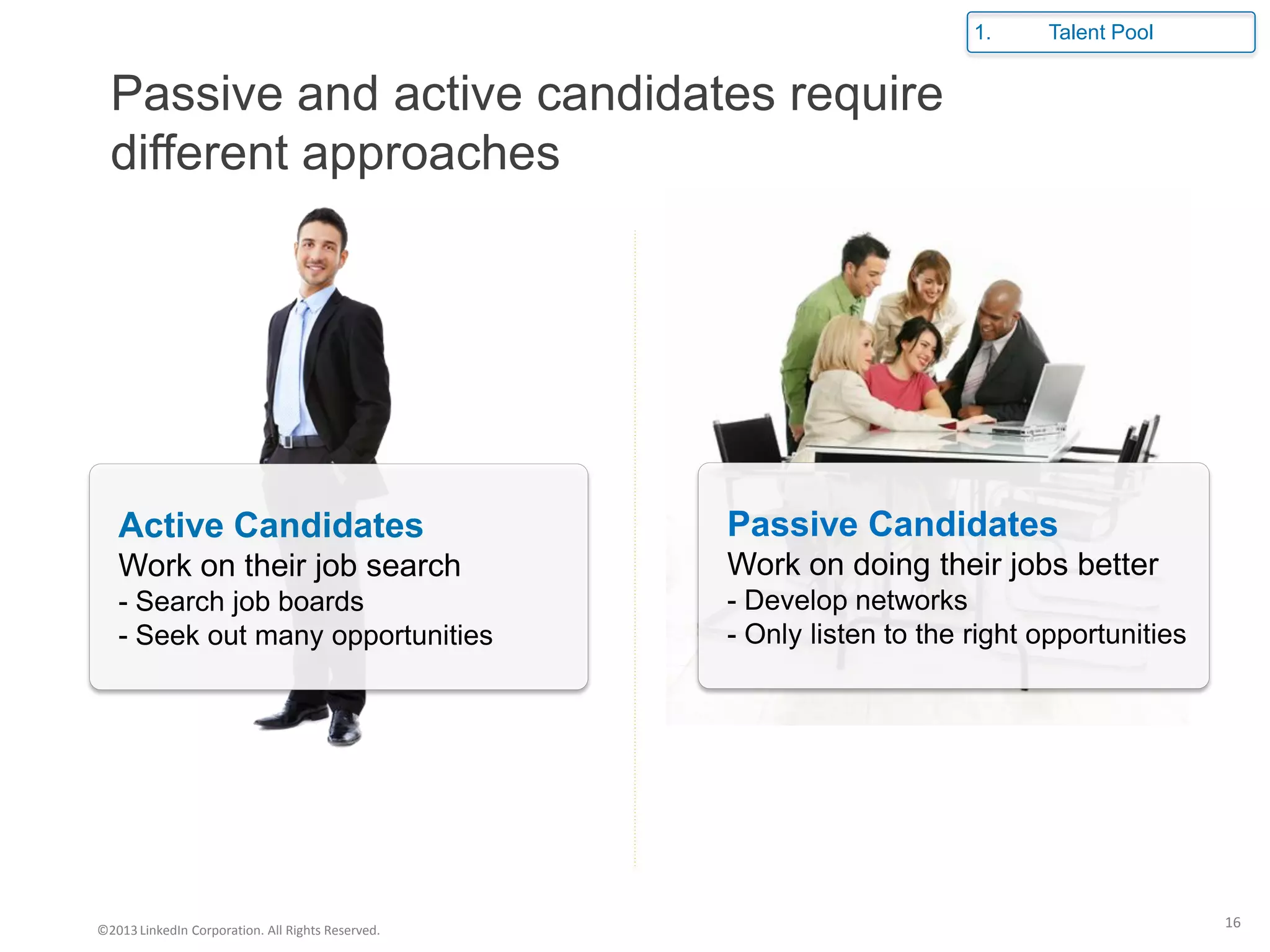 Passive and active candidates require
different approaches
Active Candidates
Work on their job search
- Search job boards
- Seek out many opportunities
Passive Candidates
Work on doing their jobs better
- Develop networks
- Only listen to the right opportunities
1. Talent Pool
©2013LinkedIn Corporation. All Rights Reserved.
16
 