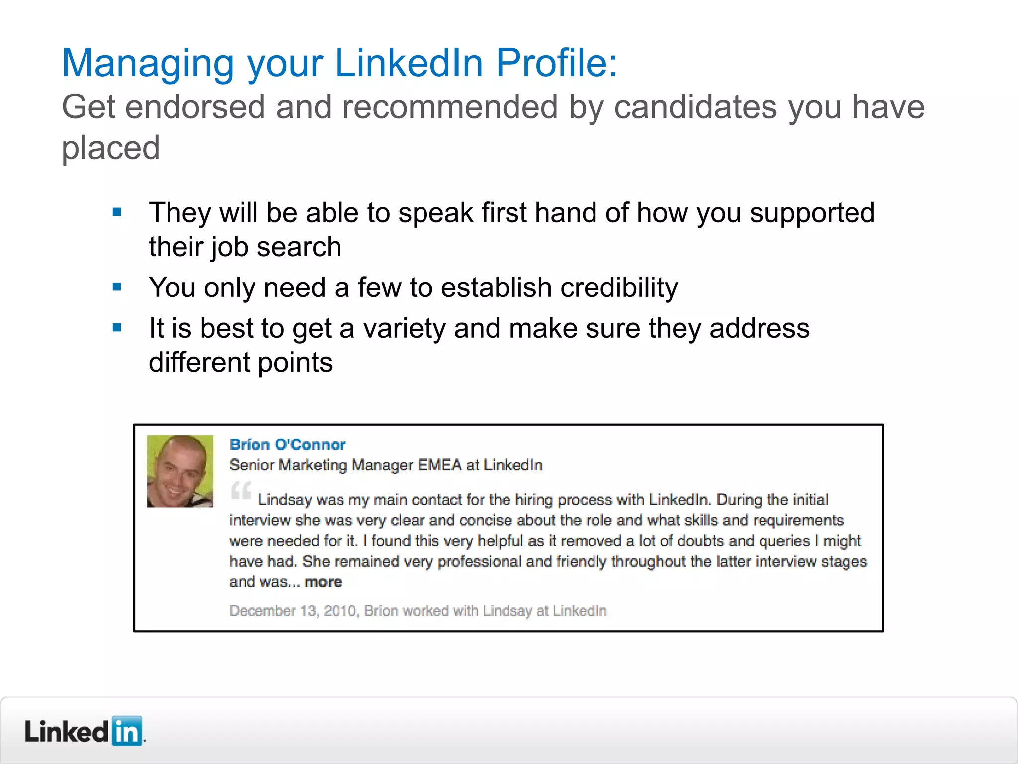 Managing your LinkedIn Profile:
Get endorsed and recommended by candidates you have
placed
 They will be able to speak first hand of how you supported
their job search
 You only need a few to establish credibility
 It is best to get a variety and make sure they address
different points
 