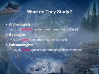 What do They Study?
• Archeologists
– study artifacts (evidence of human life on Earth)
• Geologists
– study rocks (the crust of Earth’s surface)
• Paleontologists
– study fossils (preserved remains of plants/animals)
 
