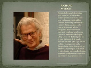 Reputado fotógrafo de modas y
gran retratista, comenzó su
carrera profesional en los años
1950 realizando espléndidos
trabajos de moda para la revista
Harpers Bazaar, donde acabó
convirtiéndose en Jefe de
Fotografía. Posteriormente,
habría de colaborar igualmente
con otras revistas como Vogue,
Life y Look. Sin duda alguna, fue
el gran fotógrafo de la moda
durante los años 1960 y 70. En sus
trabajos consiguió elevar la
fotografía de moda al rango de lo
artístico, al conseguir acabar con
el mito de que los modelos debían
proyectar indiferencia o sumisión.
Sus retratos más famosos son:
RICHARD
AVEDON
 