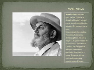 Ansel Adams nace en
1902 en San Francisco
(Estados Unidos), adoptó
como tema fotográfico los
paisajes del suroeste de su
país.
En 1916 realizó un viaje a
Yosemite, California,
donde captó en blanco y
negro la majestuosidad de
la naturaleza de Estados
Unidos. Sus fotografías
reflejan un enorme
contraste de sombras y
luces, desiertos áridos,
nubes gigantescas y
monstruosos árboles.
ANSEL ADAMS
 