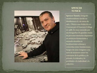 Spencer Tunick, fotógrafo
estadounidense nacido en
Middletown el 1 de enero de
1967. Obtuvo una titulación en
Ciencias por el Emerson College
en 1988. Es muy conocido por
sus fotografías de grandes masas
de personas desnudas dispuestas
en artísticas formaciones a
menudo situadas en
localizaciones urbanas y
conocidas como Instalaciones.
Surgen de estas imágenes una
serie de tensiones entre los
conceptos de lo público y lo
privado, lo tolerado y lo
prohibido o lo individual y lo
colectivo.
SPENCER
TUNICK
 