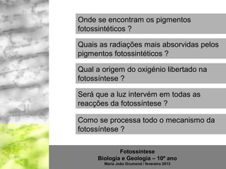 Onde se encontram os pigmentos
fotossintéticos ?

Quais as radiações mais absorvidas pelos
pigmentos fotossintéticos ?

Qual a origem do oxigénio libertado na
fotossíntese ?

Será que a luz intervém em todas as
reacções da fotossíntese ?

Como se processa todo o mecanismo da
fotossíntese ?

             Fotossíntese
     Biologia e Geologia – 10º ano
       Maria João Drumond / fevereiro 2013
 