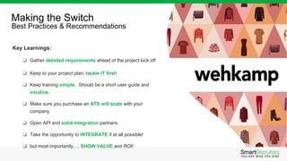 Key Learnings:
❑ Gather detailed requirements ahead of the project kick off
❑ Keep to your project plan; tackle IT first!
❑ Keep training simple. Should be a short user guide and
intuitive.
❑ Make sure you purchase an ATS will scale with your
company
❑ Open API and solid integration partners
❑ Take the opportunity to INTEGRATE if at all possible!
❑ but most importantly…. SHOW VALUE and ROI!
Making the Switch
Best Practices & Recommendations
 
