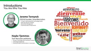 Introductions
You Are Who You Hire
Hayke Tjemmes
Tech Recruiter,wehkamp
• 10 years Technology and e-Commerce industry
• Technology background
• Passionate about transformation in resourcing
Jerome Ternynck
CEO & Founder, SmartRecruiters
• 17 years Talent Acquisition technology market
• Built and sold ATS company
• Recruitment Background
• Passionate about Hiring Success
 