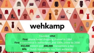 Founded 1952
First phone based shopping channel in 1984
First e-commerce in Netherlands and 100% online by 2008
450,000 visitors and 200,000 transactions a day
30% of Dutch households buy from wehkamp
 