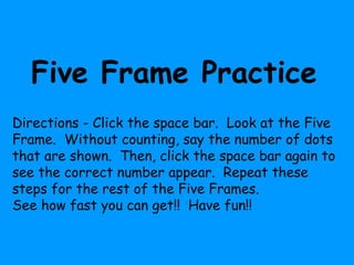 Five Frame Practice
Directions - Click the space bar. Look at the Five
Frame. Without counting, say the number of dots
that are shown. Then, click the space bar again to
see the correct number appear. Repeat these
steps for the rest of the Five Frames.
See how fast you can get!! Have fun!!
 