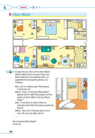 6 Atelier
100
A B C
1. 
A sept heures, Alex arrive chez Marie.
Marie habite avec sa sœur Clara, son
frère Gabriel et ses parents dans un
appartement de quatre pièces, rue
Truffaut.
	 Alex:  J’ai un cadeau pour Moustique. 	
Il aime les os?
	 Marie:  Tiens, un os pour Moustique? 	
Quelle bonne idée! Moustique va être
super content. Mais il est où, Mous-
tique?
	 Alex:  Il est dans le salon? Dans la
chambre des filles? Ou dans la salle de
bains?
	 Marie:  Non. Et il n’est pas dans la cui-
sine. Ah, j’ai une idée. Viens!
	 …
Vous trouvez Moustique?
Il est où?
4
141–
144
Chez Marie
 