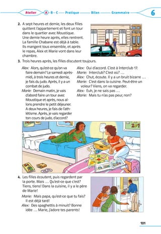 101
Grammaire
Bilan
Pratique
Atelier A B C 6
2. 
A sept heures et demie, les deux filles
quittent l’appartement et font un tour
dans le quartier avec Moustique. 	
Une demie heure après, elles rentrent. 	
La famille Chabane est déjà à table. 	
Ils mangent tous ensemble, et après 	
le repas, Alex et Marie vont dans leur
chambre.
3. 
Trois heures après, les filles discutent toujours.
	 Alex:  Alors, qu’est-ce qu’on va
faire demain? Le samedi après-
midi, à trois heures et demie,
je fais du judo. Après, il y a un
combat de judo.
	 Marie:  Demain matin, je vais
d’abord faire un tour avec
Moustique et après, nous al-
lons prendre le petit déjeuner.
A deux heures, je fais de l’ath-
létisme. Après, je vais regarder
ton cours de judo, d’accord?
Alex:  Oui d’accord. C’est à Interclub 17.
Marie:  Interclub? C’est où? …
Alex:  Chut, écoute. Il y a un bruit bizarre …
Marie:  C’est dans la cuisine. Peut-être un
voleur? Viens, on va regarder.
Alex:  Euh, je ne sais pas …
Marie:  Mais tu n’as pas peur, non?
4. 
Les filles écoutent, puis regardent par 	
la porte. Mais … Qu’est-ce que c’est?
Tiens, tiens! Dans la cuisine, il y a le père
de Marie!
	 Marie:  Mais papa, qu’est-ce que tu fais? 	
Il est déjà tard!
	 Alex:  Des spaghettis à minuit? Bonne 	
idée … Marie, j’adore tes parents!
 