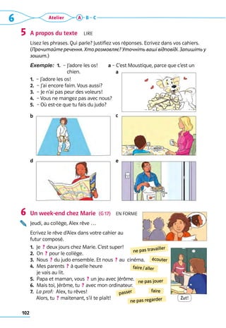 6 Atelier
102
A B C
A propos du texte  Lire
Lisez les phrases. Qui parle? Justifiez vos réponses. Ecrivez dans vos cahiers.
(Прочитайте речення. Хто розмовляє? Уточніть ваші відповіді. Запишіть у
зошит.)
Exemple:  1.  – 
J’adore les os!   a – C’est Moustique, parce que c’est un
chien.
1.  – J’adore les os!
2.  – J’ai encore faim. Vous aussi?
3.  – Je n’ai pas peur des voleurs!
4.  – Vous ne mangez pas avec nous?
5.  – Où est-ce que tu fais du judo?
Un week-end chez Marie  (G 17)  En forme
Jeudi, au collège, Alex rêve …
Ecrivez le rêve d’Alex dans votre cahier au 	
futur composé.
1.  Je  ? deux jours chez Marie. C’est super!
2.  On  ? pour le collège.
3. 
Nous  ? du judo ensemble. Et nous  ? au  cinéma.
4. 
Mes parents  ? à quelle heure 	
je vais au lit.
5.  Papa et maman, vous  ? un jeu avec Jérôme.
6. 
Mais toi, Jérôme, tu  ? avec mon ordinateur.
7.  
La prof:  Alex, tu rêves!  	
Alors, tu  ? maitenant, s’il te plaît!
5
6
faire / aller
ne pas travailler
ne pas regarder
faire
ne pas jouer
passer
écouter
Zut!
a
e
c
d
b
 