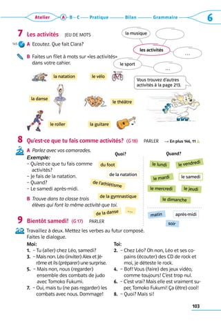 103
Grammaire
Bilan
Pratique
Atelier A B C 6
Les activités  Jeu de mots
A	 Ecoutez. Que fait Clara?
B	 
Faites un filet à mots sur «les activités» 	
dans votre cahier.
Qu’est-ce que tu fais comme activités?  (G 18)  Parler R En plus 146, 11
A	 Parlez avec vos camarades.
Exemple:
– Qu’est-ce que tu fais comme 	
    activités?
– Je fais de la natation.
– Quand?
– Le samedi après-midi.
B	 
Trouve dans ta classe trois
élèves qui font la même activité que toi.
Bientôt samedi!  (G 17)  Parler
Travaillez à deux. Mettez les verbes au futur composé. 	
Faites le dialogue.
Moi:
1.  – Tu (aller) chez Léo, samedi?
3.  – 
Mais non. Léo (inviter) Alex et Jé-
rôme et ils (préparer) une surprise.
5.  – 
Mais non, nous (regarder)
ensemble des combats de judo
avec Tomoko Fukumi.
7.  – 
Oui, mais tu (ne pas regarder) les
combats avec nous. Dommage!
Toi:
2.  – 
Chez Léo? Oh non, Léo et ses co-
pains (écouter) des CD de rock et
moi, je déteste le rock.
4.  – 
Bof! Vous (faire) des jeux vidéo,
comme toujours! C’est trop nul.
6.  – 
C’est vrai? Mais elle est vraiment su-
per, Tomoko Fukumi! Ça (être) cool!
8.  – 
Quoi? Mais si!
7
145
8
9
la natation
le théâtre
la danse
le vélo
le roller la guitare
Vous trouvez d’autres  
activités à la page 213.
les activités
la musique
le sport
…
…
Quoi? Quand?
du foot le lundi le vendredi
le mardi
de l’athlétisme
le mercredi
le dimanche
de la gymnastique
le jeudi
matin
soir
de la danse …
le samedi
de la natation
après-midi
 
