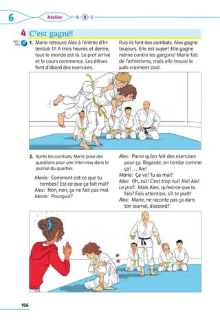 106
6 Atelier A B C
C’est gagné!
1. 
Marie retrouve Alex à l’entrée d’In-
terclub 17. A trois heures et demie,
tout le monde est là. Le prof arrive
et le cours commence. Les élèves
font d’abord des exercices.
2. 
Après les combats, Marie pose des
ques­
tions pour une interview dans le
journal du quartier.
	 Marie:  Comment est-ce que tu
tombes? Est-ce que ça fait mal?
	 Alex:  Non, non, ça ne fait pas mal.
	 Marie:  Pourquoi?
Puis ils font des combats. Alex gagne
toujours. Elle est super! Elle gagne
même contre les garçons! Marie fait
de l’athlétisme, mais elle trouve le
judo vraiment cool.
Alex:  Parce qu’on fait des exercices
pour ça. Regarde, on tombe comme
ça! … Aïe!
Marie:  Ça va? Tu as mal?
Alex:  Oh, zut! C’est trop nul! Aïe! Aïe!
Le prof:  Mais Alex, qu’est-ce que tu
fais? Fais attention, s’il te plaît!
Alex:  Marie, ne raconte pas ça dans
ton ­
journal, d’accord?
4
149–
150
 