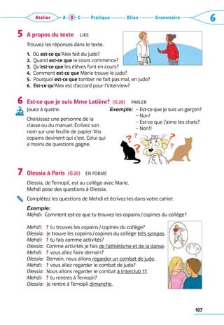 107
Grammaire
Bilan
Pratique
Atelier A B C 6
A propos du texte  Lire
Trouvez les réponses dans le texte.
1.  Où est-ce qu’Alex fait du judo?
2.  Quand est-ce que le cours commence?
3.  Qu’est-ce que les élèves font en cours?
4.  Comment est-ce que Marie trouve le judo?
5. 
Pourquoi est-ce que tomber ne fait pas mal, en judo?
6. 
Est-ce qu’Alex est d’accord pour l’interview?
Est-ce que je suis Mme Latière?  (G 20)  Parler
Jouez à quatre.
Choisissez une personne de la
classe ou du manuel. Écrivez son
nom sur une feuille de papier. Vos
copains devinent qui c’est. Celui qui
a moins de questions gagne.
Exemple:  
– Est-ce que je suis un garçon?	
– Non!	
– Est-ce que j’aime les chats?	
– Non!!
Olessia à Paris  (G 20)  En forme
Olessia, de Ternopil, est au collège avec Marie. 	
Mehdi pose des questions à Olessia.
Complétez les questions de Mehdi et écrivez-les dans votre cahier.
Exemple: 
Mehdi:  Comment est-ce que tu trouves les copains / copines du collège?
Mehdi:   ? tu trouves les copains / copines du collège?
Olessia:  Je trouve les copains / copines du collège très sympas.
Mehdi:   ? tu fais comme activités?
Olessia:  Comme activités je fais de l’athlétisme et de la danse.
Mehdi:   ? vous allez faire demain?
Olessia:  Demain, nous allons regarder un combat de judo.
Mehdi:   ? vous allez regarder le combat de judo?
Olessia:  Nous allons regarder le combat à Interclub 17.
Mehdi:   ? tu rentres à Ternopil?
Olessia:  Je rentre à Ternopil dimanche.
5
6
7
 