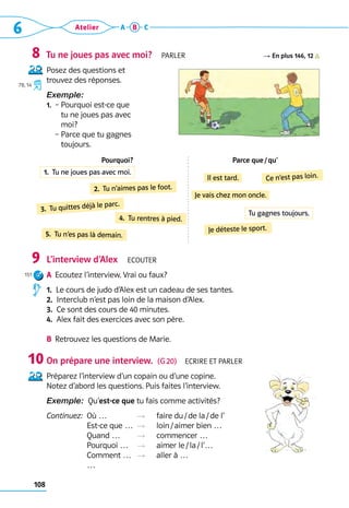 108
6 Atelier A B C
Tu ne joues pas avec moi?  Parler R En plus 146, 12
Posez des questions et 	
trouvez des réponses.
Exemple:  
1.	 – 
Pourquoi est-ce que 	
tu ne joues pas avec 	
moi?
	 – 
Parce que tu gagnes 	
toujours.
Pourquoi? Parce que / qu’
L’interview d’Alex  Ecouter
A	 Ecoutez l’interview. Vrai ou faux?
1.  Le cours de judo d’Alex est un cadeau de ses tantes.
2.  Interclub n’est pas loin de la maison d’Alex.
3.  Ce sont des cours de 40 minutes.
4.  Alex fait des exercices avec son père.
B	 Retrouvez les questions de Marie.
On prépare une interview.  (G 20)  Ecrire et parler
Préparez l’interview d’un copain ou d’une copine.	
Notez d’abord les questions. Puis faites l’interview.
Exemple:  Qu’est-ce que tu fais comme activités?
Continuez: 
Où … 	 R	 faire du / de la / de l’	
Est-ce que …	 R	 loin / aimer bien …	
Quand …	 R	 commencer …	
Pourquoi …	 R	 aimer le / la / l’…	
Comment …	 R	 aller à …	
…
8
78, 14
9
151
10
2.  Tu n’aimes pas le foot.
3.  Tu quittes déjà le parc.
4.  Tu rentres à pied.
5.  Tu n’es pas là demain.
Il est tard. Ce n’est pas loin.
Je vais chez mon oncle.
Je déteste le sport.
1.  Tu ne joues pas avec moi.
Tu gagnes toujours.
 