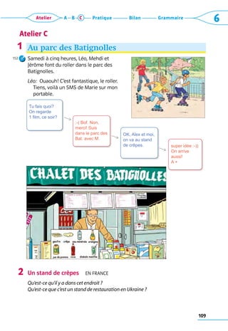 109
Grammaire
Bilan
Pratique
Atelier A B C 6
Atelier C
Au parc des Batignolles
Samedi à cinq heures, Léo, Mehdi et 	
Jérôme font du roller dans le parc des 	
Batignolles.
Léo:  Ouaouh! C’est fantastique, le roller.
Tiens, voilà un SMS de Marie sur mon
portable.
Un stand de crêpes  En France
Qu’est-ce qu’il y a dans cet endroit ?
Qu’est-ce que c’est un stand de restauration en Ukraine ?
1
152
2
super idée :-))
On arrive
aussi!
A +
OK, Alex et moi,
on va au stand
de crêpes.
:-( Bof. Non,
merci! Suis
dans le parc des
Bat. avec M.
Tu fais quoi?
On regarde
1 film, ce soir?
R
R
R
 