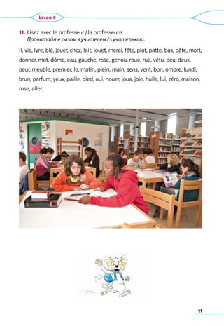 11
11.	Lisez avec le professeur / la professeure.	
Прочитайте разом з учителем / з учителькою.
Il, vie, lyre, blé, jouer, chez, lait, jouet, merci, fête, plat, patte, bas, pâte, mort,
donner, mot, dôme, eau, gauche, rose, genou, roue, rue, vêtu, peu, deux,
peur, meuble, premier, le, matin, plein, main, sens, vent, bon, ombre, lundi,
brun, parfum, yeux, paille, pied, oui, nouer, joua, joie, huile, lui, zéro, maison,
rose, aller.
Leçon 0
 